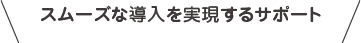 スムーズな導入を実現するサポート